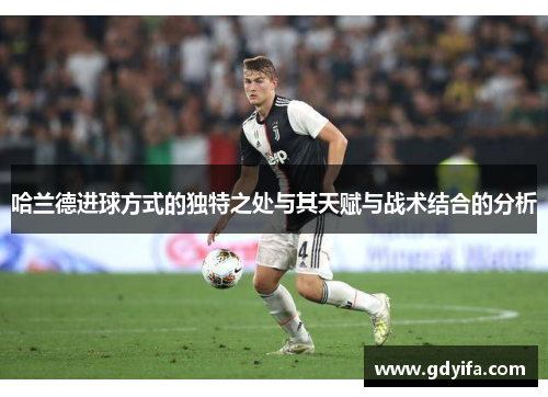 哈兰德进球方式的独特之处与其天赋与战术结合的分析
