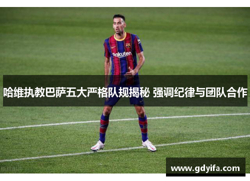 哈维执教巴萨五大严格队规揭秘 强调纪律与团队合作