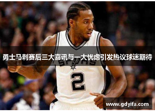 勇士马刺赛后三大喜讯与一大忧虑引发热议球迷期待