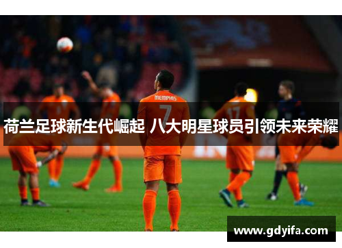 荷兰足球新生代崛起 八大明星球员引领未来荣耀 荷兰足球新生代崛起 八大明星球员引领未来荣耀