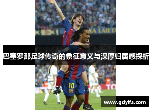 巴塞罗那足球传奇的象征意义与深厚归属感探析 巴塞罗那足球传奇的象征意义与深厚归属感探析