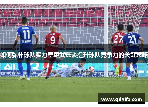 如何弥补球队实力差距武磊谈提升球队竞争力的关键策略