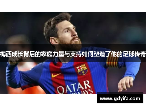 梅西成长背后的家庭力量与支持如何塑造了他的足球传奇